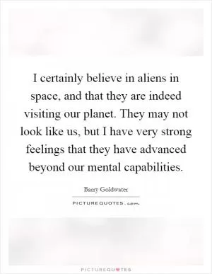 I certainly believe in aliens in space, and that they are indeed visiting our planet. They may not look like us, but I have very strong feelings that they have advanced beyond our mental capabilities Picture Quote #1
