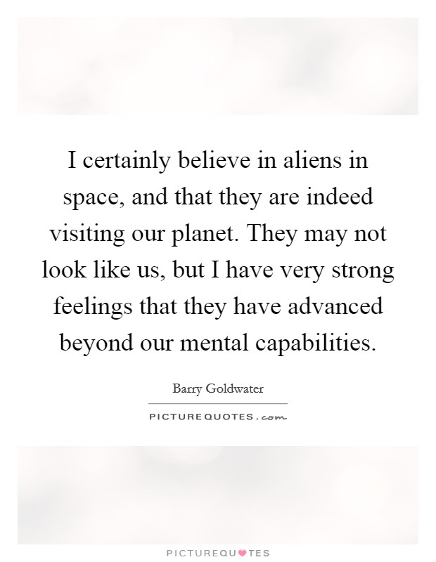 I certainly believe in aliens in space, and that they are indeed visiting our planet. They may not look like us, but I have very strong feelings that they have advanced beyond our mental capabilities Picture Quote #1