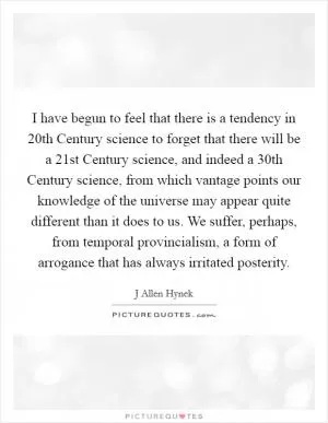 I have begun to feel that there is a tendency in 20th Century science to forget that there will be a 21st Century science, and indeed a 30th Century science, from which vantage points our knowledge of the universe may appear quite different than it does to us. We suffer, perhaps, from temporal provincialism, a form of arrogance that has always irritated posterity Picture Quote #1