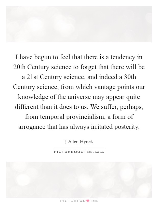 I have begun to feel that there is a tendency in 20th Century science to forget that there will be a 21st Century science, and indeed a 30th Century science, from which vantage points our knowledge of the universe may appear quite different than it does to us. We suffer, perhaps, from temporal provincialism, a form of arrogance that has always irritated posterity Picture Quote #1