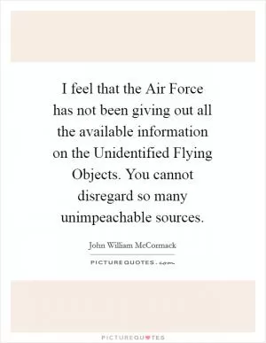 I feel that the Air Force has not been giving out all the available information on the Unidentified Flying Objects. You cannot disregard so many unimpeachable sources Picture Quote #1