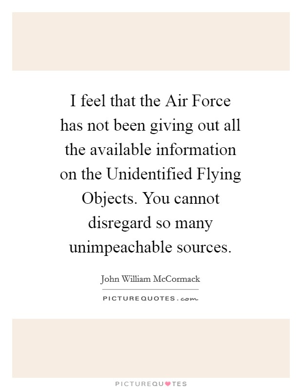 I feel that the Air Force has not been giving out all the available information on the Unidentified Flying Objects. You cannot disregard so many unimpeachable sources Picture Quote #1