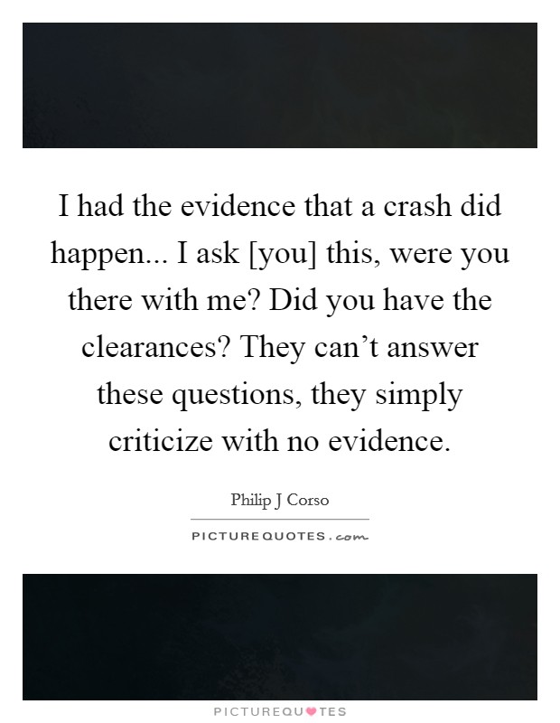 I had the evidence that a crash did happen... I ask [you] this, were you there with me? Did you have the clearances? They can't answer these questions, they simply criticize with no evidence Picture Quote #1