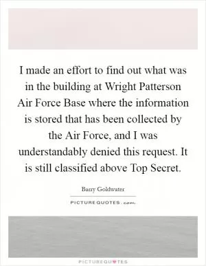 I made an effort to find out what was in the building at Wright Patterson Air Force Base where the information is stored that has been collected by the Air Force, and I was understandably denied this request. It is still classified above Top Secret Picture Quote #1