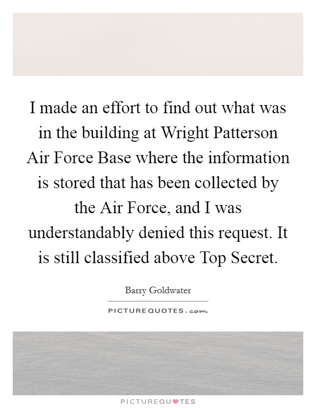 I made an effort to find out what was in the building at Wright Patterson Air Force Base where the information is stored that has been collected by the Air Force, and I was understandably denied this request. It is still classified above Top Secret Picture Quote #1