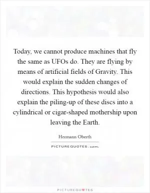 Today, we cannot produce machines that fly the same as UFOs do. They are flying by means of artificial fields of Gravity. This would explain the sudden changes of directions. This hypothesis would also explain the piling-up of these discs into a cylindrical or cigar-shaped mothership upon leaving the Earth Picture Quote #1