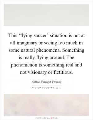 This ‘flying saucer’ situation is not at all imaginary or seeing too much in some natural phenomena. Something is really flying around. The phenomenon is something real and not visionary or fictitious Picture Quote #1