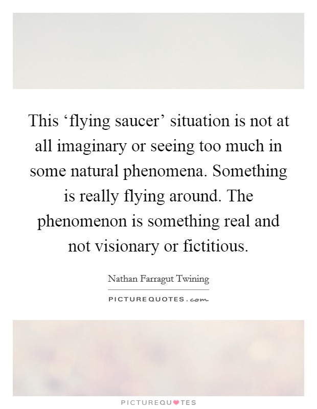 This ‘flying saucer' situation is not at all imaginary or seeing too much in some natural phenomena. Something is really flying around. The phenomenon is something real and not visionary or fictitious Picture Quote #1