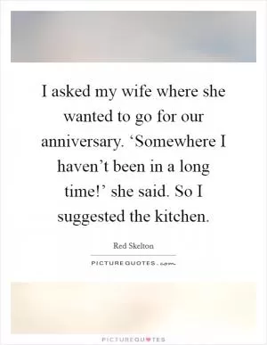 I asked my wife where she wanted to go for our anniversary. ‘Somewhere I haven’t been in a long time!’ she said. So I suggested the kitchen Picture Quote #1