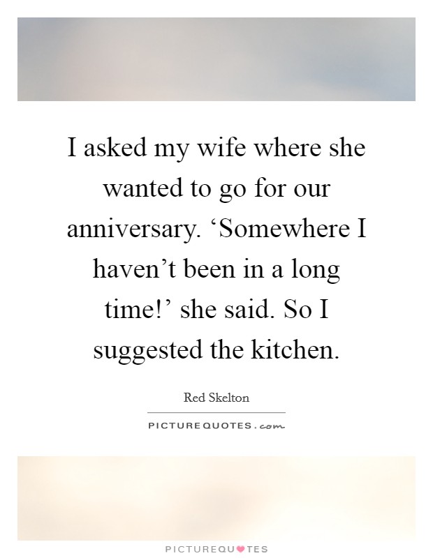 I asked my wife where she wanted to go for our anniversary. ‘Somewhere I haven't been in a long time!' she said. So I suggested the kitchen Picture Quote #1