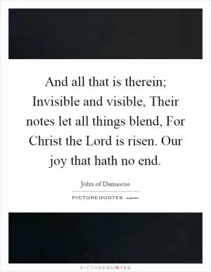 And all that is therein; Invisible and visible, Their notes let all things blend, For Christ the Lord is risen. Our joy that hath no end Picture Quote #1