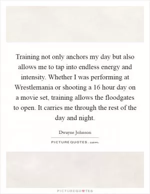 Training not only anchors my day but also allows me to tap into endless energy and intensity. Whether I was performing at Wrestlemania or shooting a 16 hour day on a movie set, training allows the floodgates to open. It carries me through the rest of the day and night Picture Quote #1