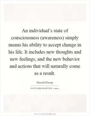 An individual’s state of consciousness (awareness) simply means his ability to accept change in his life. It includes new thoughts and new feelings, and the new behavior and actions that will naturally come as a result Picture Quote #1