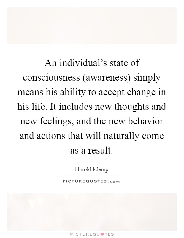 An individual's state of consciousness (awareness) simply means his ability to accept change in his life. It includes new thoughts and new feelings, and the new behavior and actions that will naturally come as a result Picture Quote #1