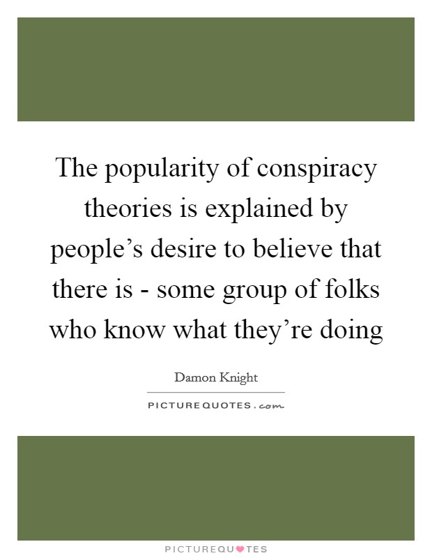 The popularity of conspiracy theories is explained by people's desire to believe that there is - some group of folks who know what they're doing Picture Quote #1