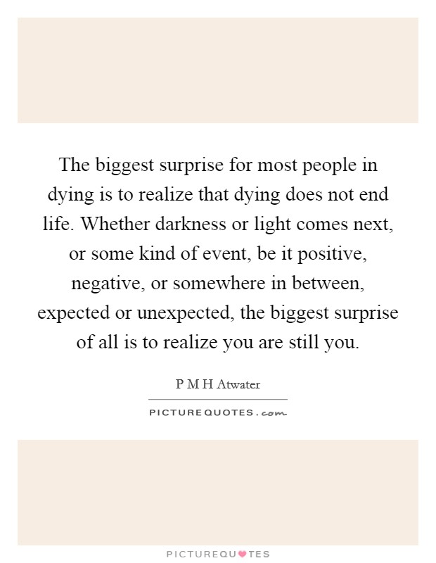 The biggest surprise for most people in dying is to realize that dying does not end life. Whether darkness or light comes next, or some kind of event, be it positive, negative, or somewhere in between, expected or unexpected, the biggest surprise of all is to realize you are still you Picture Quote #1