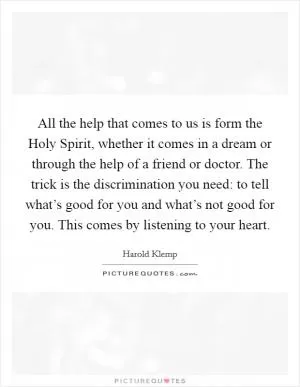 All the help that comes to us is form the Holy Spirit, whether it comes in a dream or through the help of a friend or doctor. The trick is the discrimination you need: to tell what’s good for you and what’s not good for you. This comes by listening to your heart Picture Quote #1