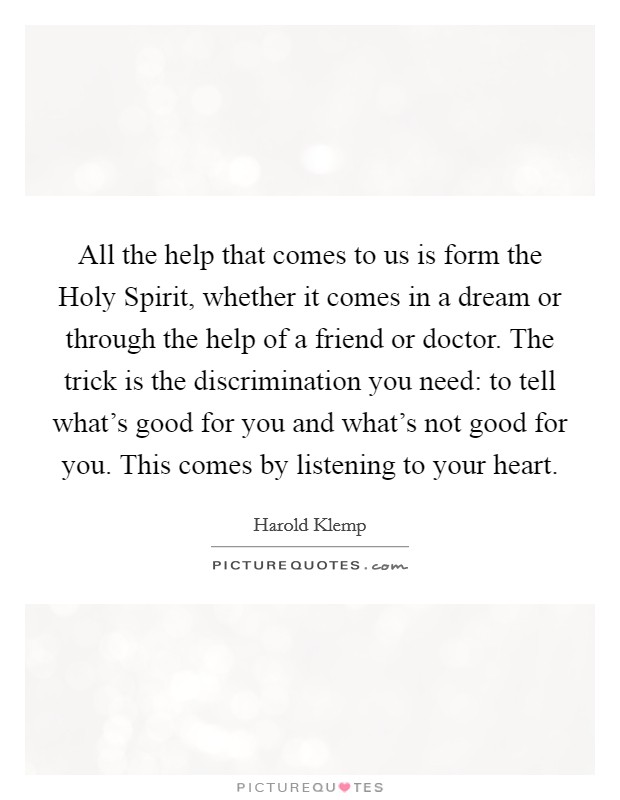 All the help that comes to us is form the Holy Spirit, whether it comes in a dream or through the help of a friend or doctor. The trick is the discrimination you need: to tell what's good for you and what's not good for you. This comes by listening to your heart Picture Quote #1