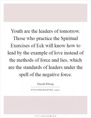 Youth are the leaders of tomorrow. Those who practice the Spiritual Exercises of Eck will know how to lead by the example of love instead of the methods of force and lies, which are the standards of leaders under the spell of the negative force Picture Quote #1