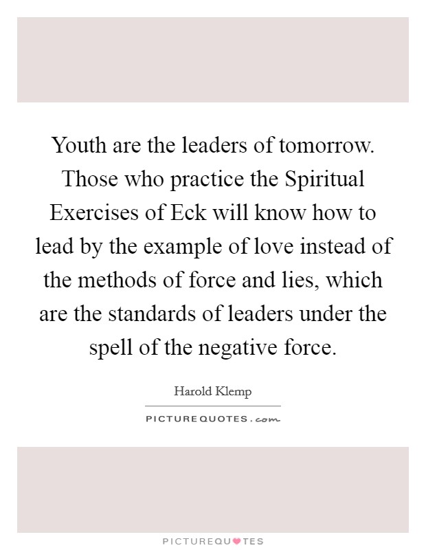 Youth are the leaders of tomorrow. Those who practice the Spiritual Exercises of Eck will know how to lead by the example of love instead of the methods of force and lies, which are the standards of leaders under the spell of the negative force Picture Quote #1