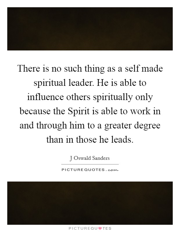 There is no such thing as a self made spiritual leader. He is able to influence others spiritually only because the Spirit is able to work in and through him to a greater degree than in those he leads Picture Quote #1