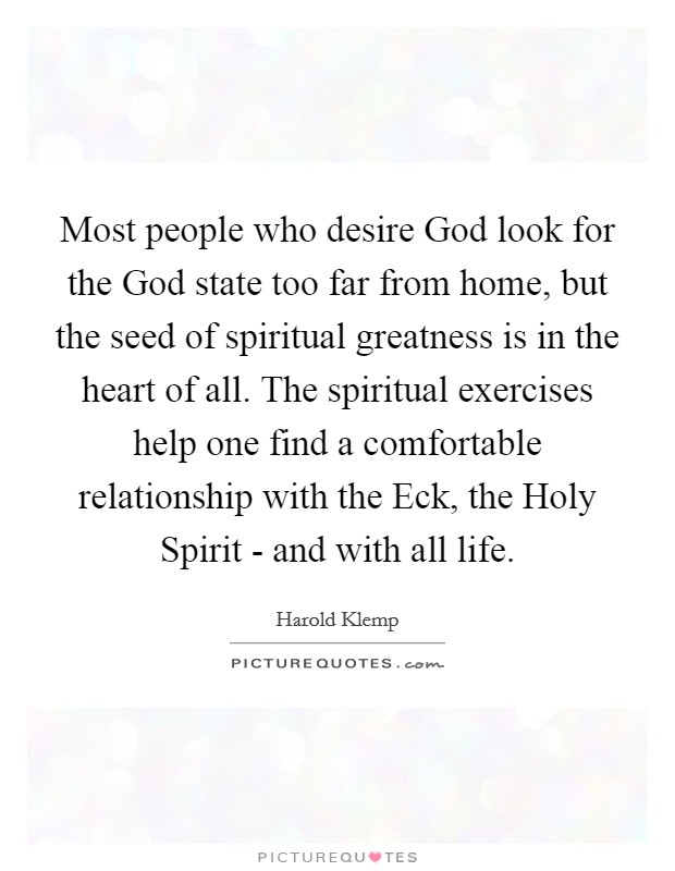 Most people who desire God look for the God state too far from home, but the seed of spiritual greatness is in the heart of all. The spiritual exercises help one find a comfortable relationship with the Eck, the Holy Spirit - and with all life Picture Quote #1