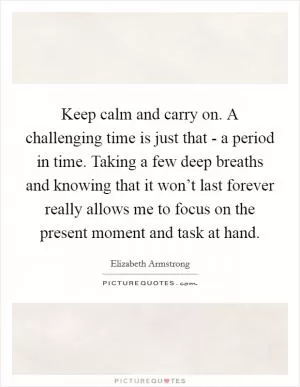 Keep calm and carry on. A challenging time is just that - a period in time. Taking a few deep breaths and knowing that it won’t last forever really allows me to focus on the present moment and task at hand Picture Quote #1