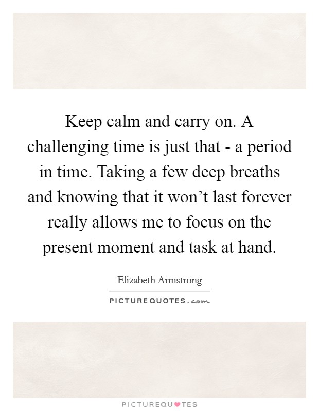 Keep calm and carry on. A challenging time is just that - a period in time. Taking a few deep breaths and knowing that it won't last forever really allows me to focus on the present moment and task at hand Picture Quote #1