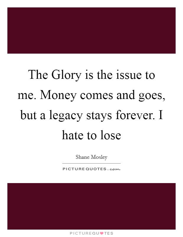 The Glory is the issue to me. Money comes and goes, but a legacy stays forever. I hate to lose Picture Quote #1
