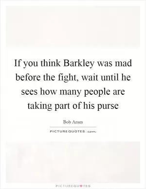 If you think Barkley was mad before the fight, wait until he sees how many people are taking part of his purse Picture Quote #1