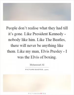 People don’t realise what they had till it’s gone. Like President Kennedy - nobody like him. Like The Beatles, there will never be anything like them. Like my man, Elvis Presley - I was the Elvis of boxing Picture Quote #1