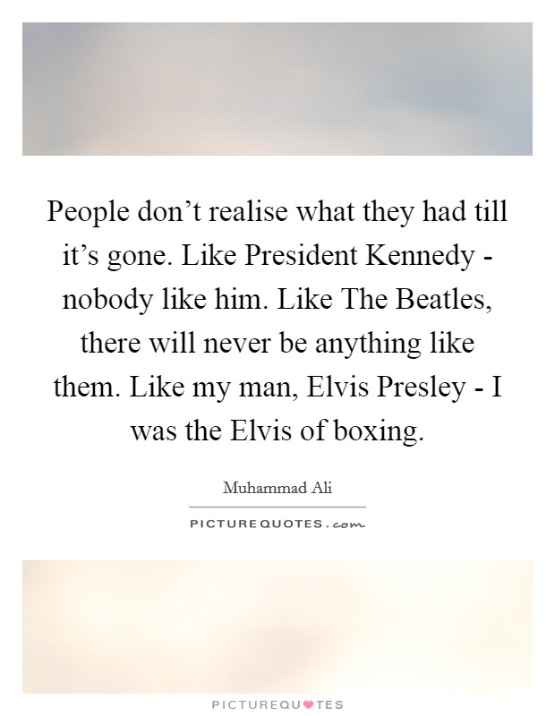 People don't realise what they had till it's gone. Like President Kennedy - nobody like him. Like The Beatles, there will never be anything like them. Like my man, Elvis Presley - I was the Elvis of boxing Picture Quote #1