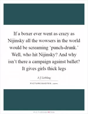 If a boxer ever went as crazy as Nijinsky all the wowsers in the world would be screaming ‘punch-drunk.’ Well, who hit Nijinsky? And why isn’t there a campaign against ballet? It gives girls thick legs Picture Quote #1