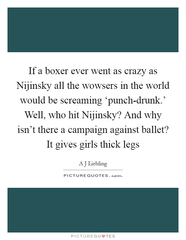 If a boxer ever went as crazy as Nijinsky all the wowsers in the world would be screaming ‘punch-drunk.' Well, who hit Nijinsky? And why isn't there a campaign against ballet? It gives girls thick legs Picture Quote #1