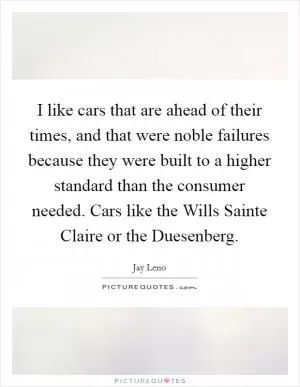 I like cars that are ahead of their times, and that were noble failures because they were built to a higher standard than the consumer needed. Cars like the Wills Sainte Claire or the Duesenberg Picture Quote #1