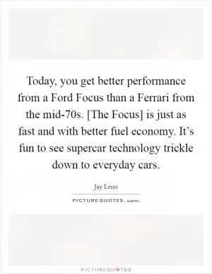 Today, you get better performance from a Ford Focus than a Ferrari from the mid-70s. [The Focus] is just as fast and with better fuel economy. It’s fun to see supercar technology trickle down to everyday cars Picture Quote #1