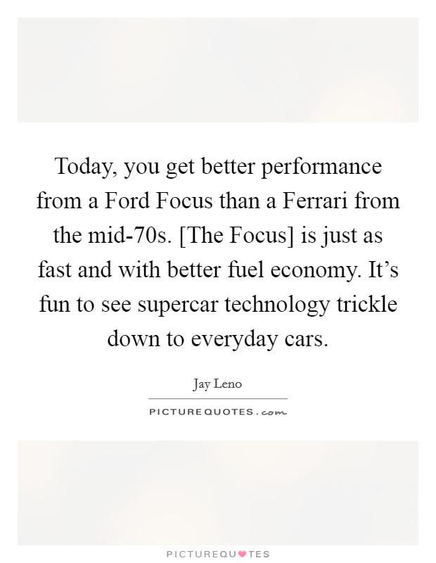 Today, you get better performance from a Ford Focus than a Ferrari from the mid-70s. [The Focus] is just as fast and with better fuel economy. It's fun to see supercar technology trickle down to everyday cars Picture Quote #1