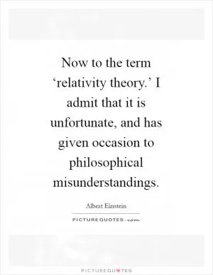 Now to the term ‘relativity theory.’ I admit that it is unfortunate, and has given occasion to philosophical misunderstandings Picture Quote #1