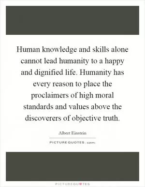 Human knowledge and skills alone cannot lead humanity to a happy and dignified life. Humanity has every reason to place the proclaimers of high moral standards and values above the discoverers of objective truth Picture Quote #1