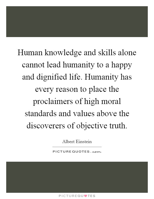 Human knowledge and skills alone cannot lead humanity to a happy and dignified life. Humanity has every reason to place the proclaimers of high moral standards and values above the discoverers of objective truth Picture Quote #1