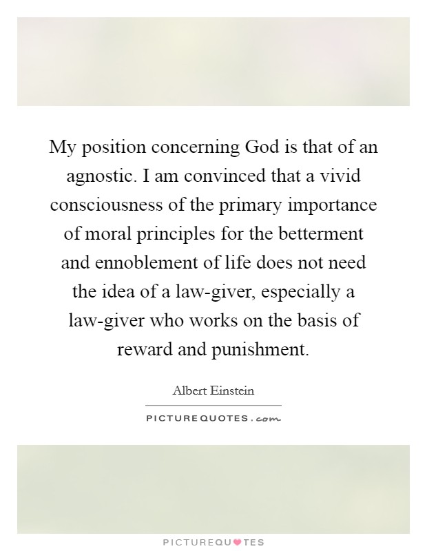 My position concerning God is that of an agnostic. I am convinced that a vivid consciousness of the primary importance of moral principles for the betterment and ennoblement of life does not need the idea of a law-giver, especially a law-giver who works on the basis of reward and punishment Picture Quote #1