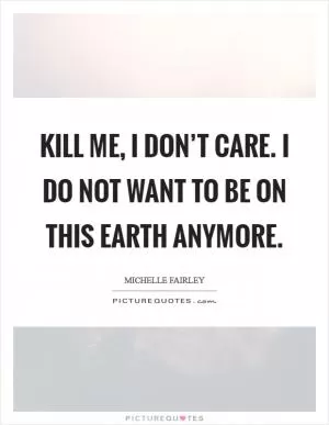 Kill me, I don’t care. I do not want to be on this Earth anymore Picture Quote #1