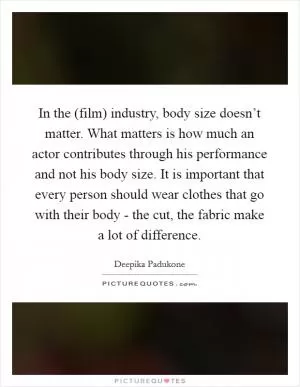 In the (film) industry, body size doesn’t matter. What matters is how much an actor contributes through his performance and not his body size. It is important that every person should wear clothes that go with their body - the cut, the fabric make a lot of difference Picture Quote #1