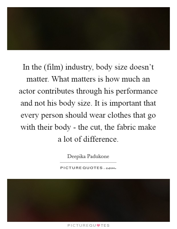 In the (film) industry, body size doesn't matter. What matters is how much an actor contributes through his performance and not his body size. It is important that every person should wear clothes that go with their body - the cut, the fabric make a lot of difference Picture Quote #1