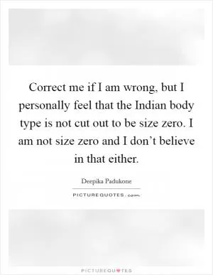 Correct me if I am wrong, but I personally feel that the Indian body type is not cut out to be size zero. I am not size zero and I don’t believe in that either Picture Quote #1
