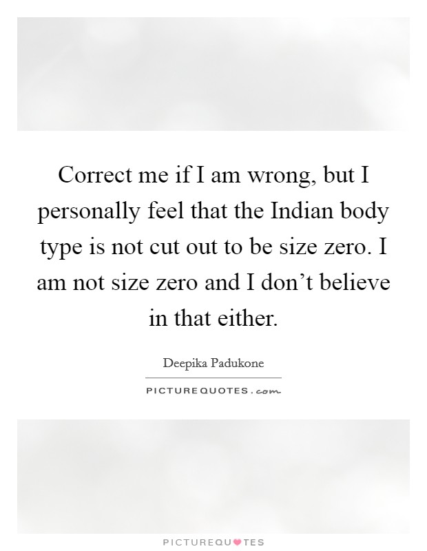 Correct me if I am wrong, but I personally feel that the Indian body type is not cut out to be size zero. I am not size zero and I don't believe in that either Picture Quote #1