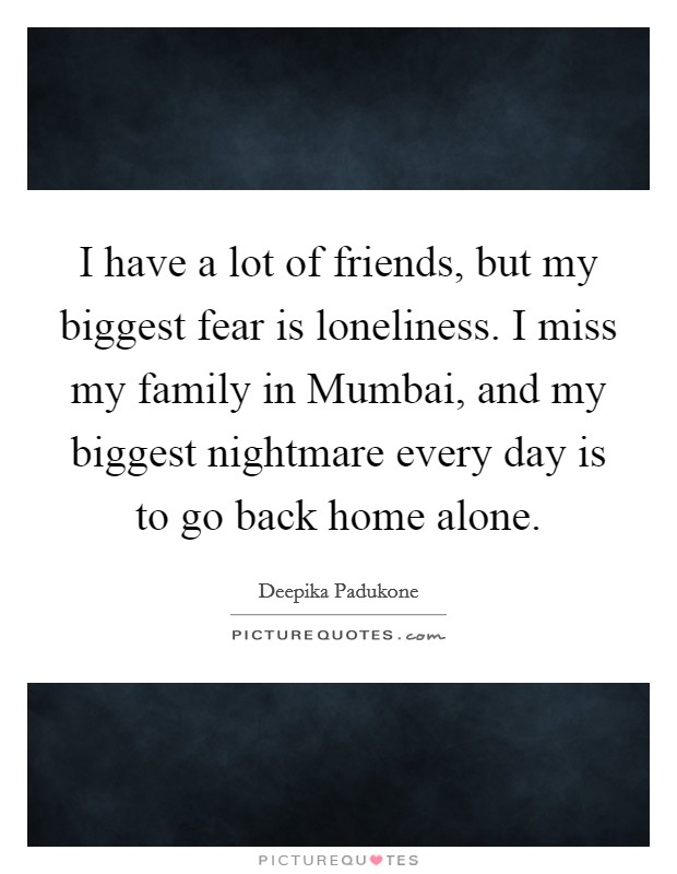 I have a lot of friends, but my biggest fear is loneliness. I miss my family in Mumbai, and my biggest nightmare every day is to go back home alone Picture Quote #1
