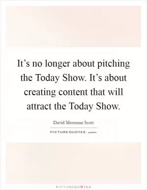 It’s no longer about pitching the Today Show. It’s about creating content that will attract the Today Show Picture Quote #1