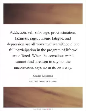 Addiction, self-sabotage, procrastination, laziness, rage, chronic fatigue, and depression are all ways that we withhold our full participation in the program of life we are offered. When the conscious mind cannot find a reason to say no, the unconscious says no in its own way Picture Quote #1
