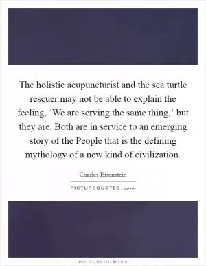 The holistic acupuncturist and the sea turtle rescuer may not be able to explain the feeling, ‘We are serving the same thing,’ but they are. Both are in service to an emerging story of the People that is the defining mythology of a new kind of civilization Picture Quote #1